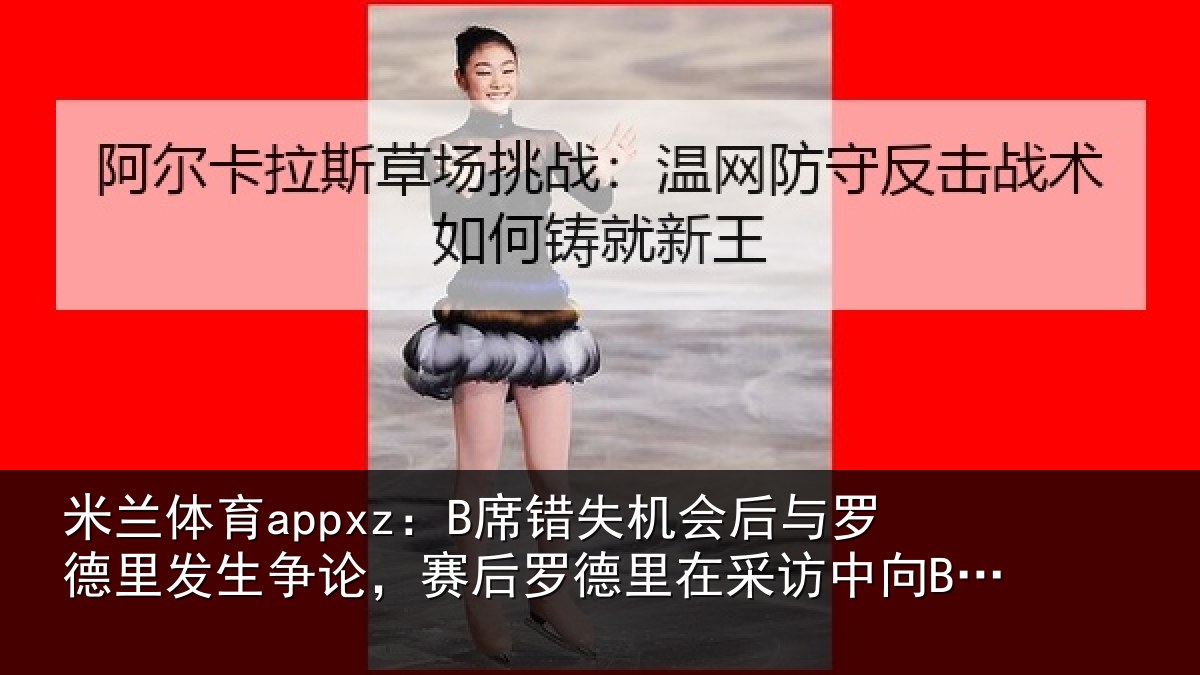米兰体育appxz:B席错失机会后与罗德里发生争论,赛后罗德里在采访中向B席致歉